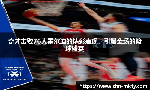 奇才击败76人霍尔迪的精彩表现，引爆全场的篮球盛宴