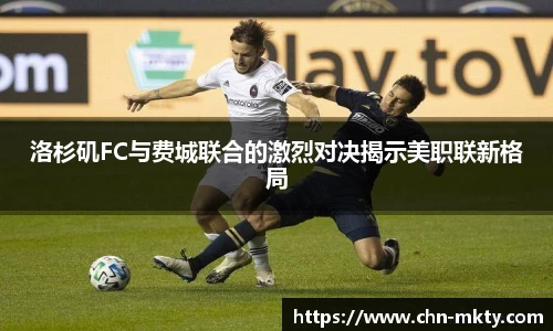 洛杉矶FC与费城联合的激烈对决揭示美职联新格局